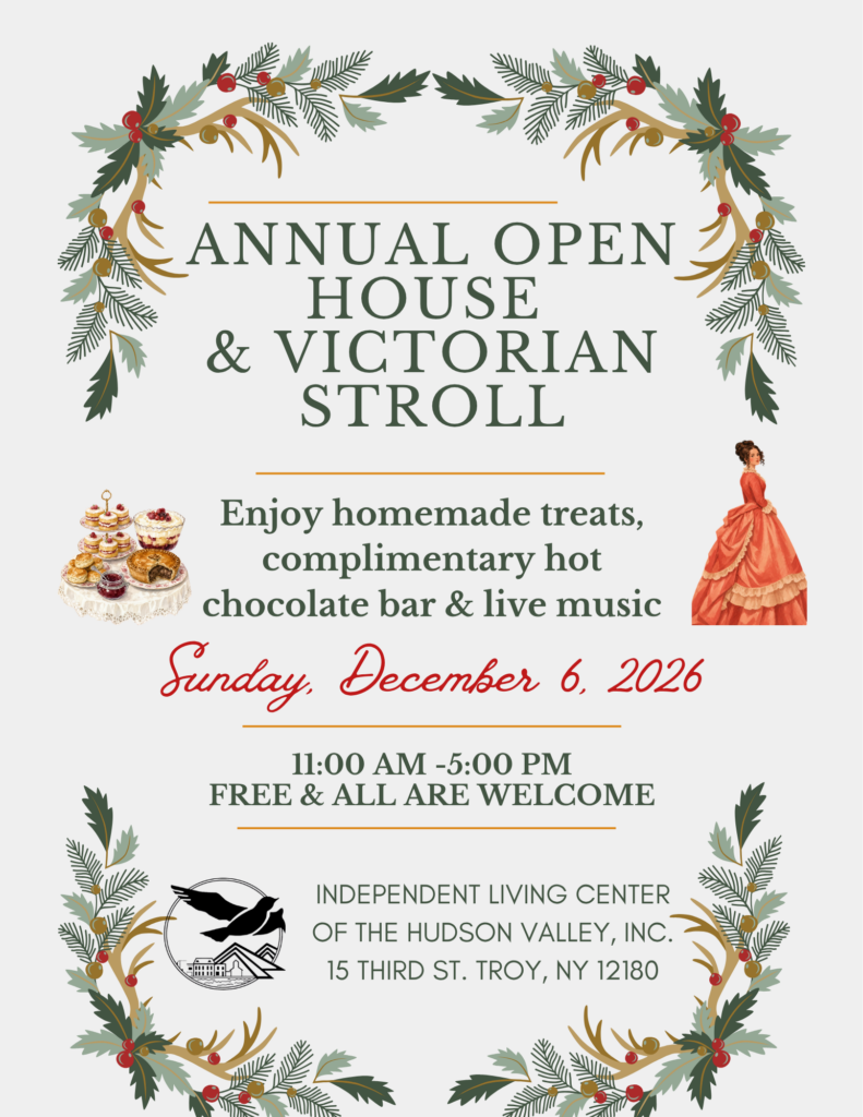 ANNUAL OPEN HOUSE & VICTORIAN STROLL. ENJOY HOMEMADE TREATS, COMPLIMENTARY HOT CHOCOLATE BAR AND LIVE MUSIC. SUNDAY DECEMBER 6, 2026 11:00AM-5:00PM INDEPENDENT LIVING CENTER OF THE HUDSON VALLEY, INC. 15 THIRD ST TROY, NY 12180